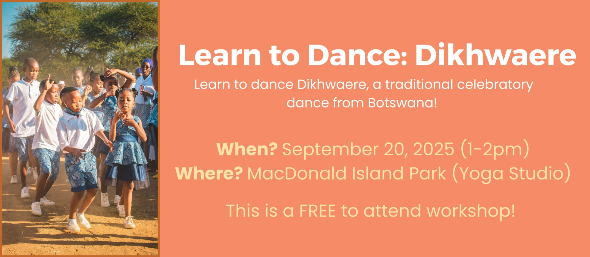 Text: Learn to Dance: Dikhwaere Learn to dance Dikhwaere, a traditional celebratory dance from Botswana! When? September 20, 2025 from 1 to 2 pm Where? MacDonald Island Park in the Yoga Studio (located across from the curling rinks) This is a FREE to attend workshop! Click on image to learn more and register.