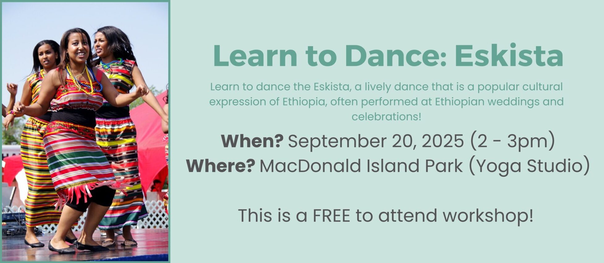 Text: Learn to Dance: Eskista Learn to dance the Eskista, a lively dance that is a popular cultural expression of Ethiopia, often performed at Ethiopian weddings and celebration! When? September 20, 2025 from 2 to 3 pm Where? MacDonald Island Park in the Yoga Studio (located across from the curling rinks) This is a FREE to attend workshop! Click on image to learn more and register.