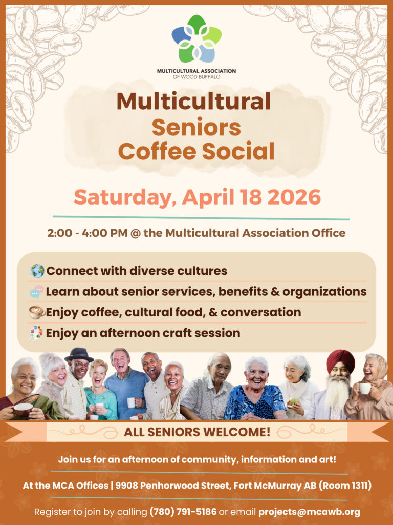 Multicultural Seniors Coffee Social, taking place Saturday April 18, 2026 from 2 - 4 PM at the Multicultural Association Office. Connect with diverse cultures. Learn about senior services, benefits and organizations. Enjoy coffee, cultural food and conversation. Enjoy an afternoon craft session! Image of multicultural seniors enjoying a cup of coffee together. All seniors welcome. Join us for an afternoon of community, information and art at the MCA Offices located at 9908 Penhorwood Street, Fort McMurray Alberta (room 1311) Register to join by calling 780-791-5186 or by emailing projects@mcawb.org